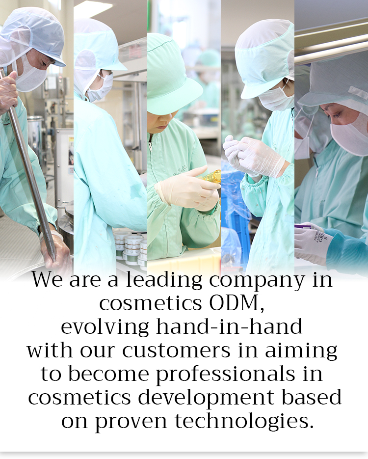 We are a leading company in cosmetics ODM, evolving hand-in-hand with our customers in aiming to become professionals in cosmetics development based on proven technologies.